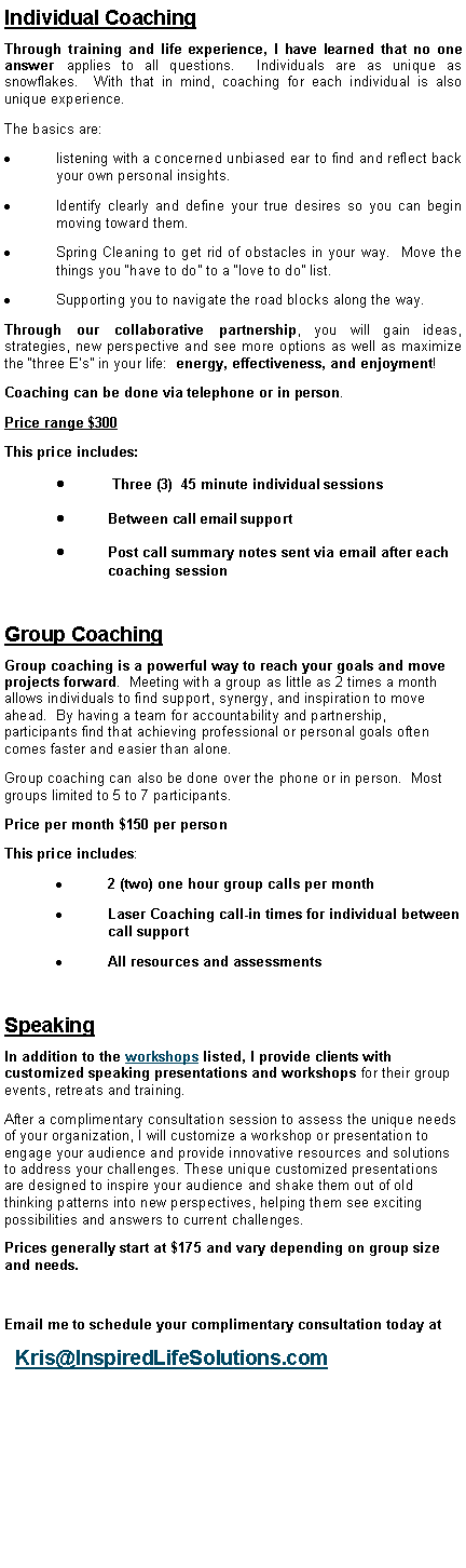 Text Box: Individual CoachingThrough training and life experience, I have learned that no one answer applies to all questions.  Individuals are as unique as snowflakes.  With that in mind, coaching for each individual is also unique experience.The basics are:listening with a concerned unbiased ear to find and reflect back your own personal insights.Identify clearly and define your true desires so you can begin moving toward them.Spring Cleaning to get rid of obstacles in your way.  Move the things you �have to do� to a �love to do� list.Supporting you to navigate the road blocks along the way.Through our collaborative partnership, you will gain ideas, strategies, new perspective and see more options as well as maximize the �three E�s� in your life:  energy, effectiveness, and enjoyment!Coaching can be done via telephone or in person.  Price range $300This price includes: Three (3)  45 minute individual sessionsBetween call email supportPost call summary notes sent via email after each coaching sessionGroup CoachingGroup coaching is a powerful way to reach your goals and move projects forward.  Meeting with a group as little as 2 times a month allows individuals to find support, synergy, and inspiration to move ahead.  By having a team for accountability and partnership, participants find that achieving professional or personal goals often comes faster and easier than alone. Group coaching can also be done over the phone or in person.  Most groups limited to 5 to 7 participants.Price per month $150 per person This price includes:2 (two) one hour group calls per monthLaser Coaching call-in times for individual between call supportAll resources and assessmentsSpeakingIn addition to the workshops listed, I provide clients with customized speaking presentations and workshops for their group events, retreats and training.After a complimentary consultation session to assess the unique needs of your organization, I will customize a workshop or presentation to engage your audience and provide innovative resources and solutions to address your challenges. These unique customized presentations are designed to inspire your audience and shake them out of old thinking patterns into new perspectives, helping them see exciting possibilities and answers to current challenges.Prices generally start at $175 and vary depending on group size and needs.Email me to schedule your complimentary consultation today at  Kris@InspiredLifeSolutions.com 